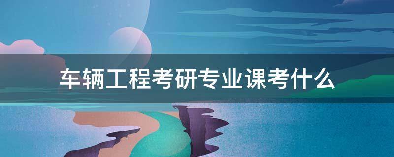 车辆工程考研专业课考什么（考研汽车工程专业需考什么）