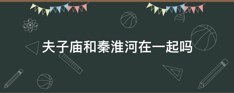 夫子庙和秦淮河在一起吗（夫子庙是不是秦淮河）