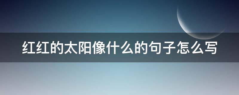 红红的太阳像什么的句子怎么写 红红的太阳像什么?举三个例子