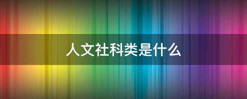 人文社科类是什么（人文社科类是什么通选课）