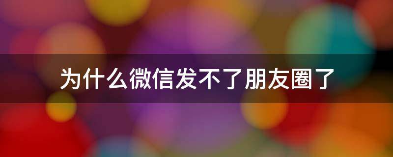 为什么微信发不了朋友圈了（为什么微信发不了朋友圈了,还给朋友点不了赞）