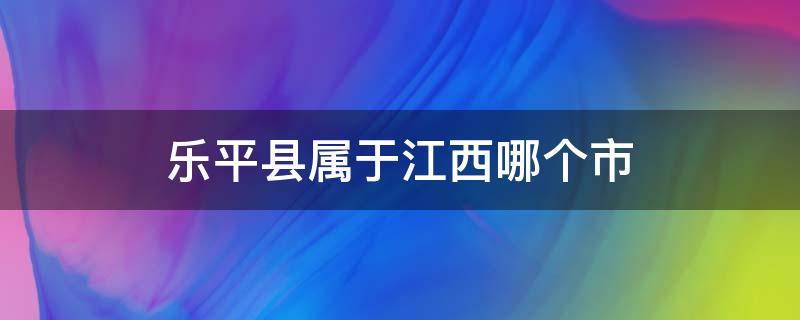 乐平县属于江西哪个市 江西乐平县是哪个市