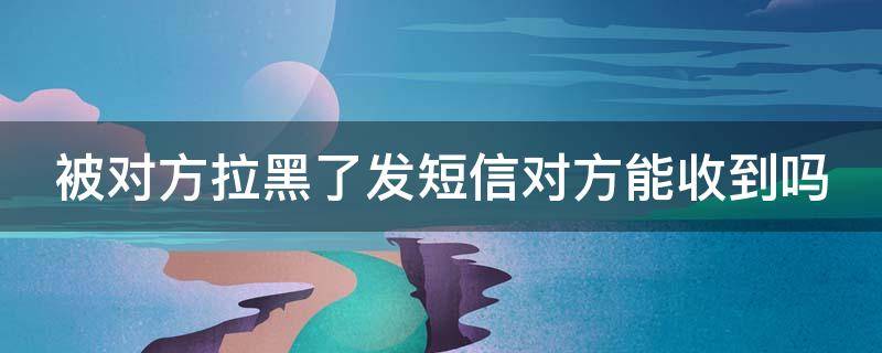 被对方拉黑了发短信对方能收到吗 微信被对方拉黑了发短信对方能收到吗