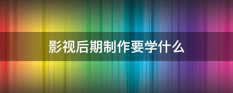 影视后期制作要学什么 影视后期制作具体做什么