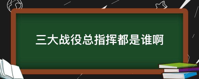 三大战役总指挥都是谁啊（中国三大战役的总指挥是谁）