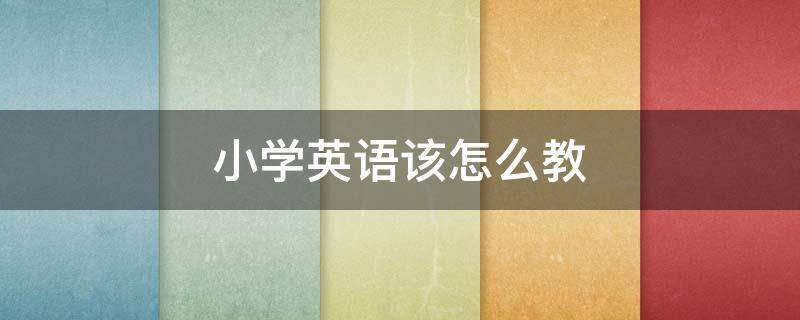 小学英语该怎么教 小学英语该怎么教,学生才能考好