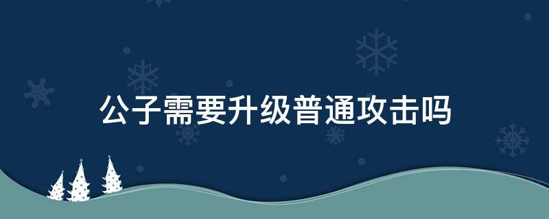 公子需要升级普通攻击吗 公子需不需要升级普攻