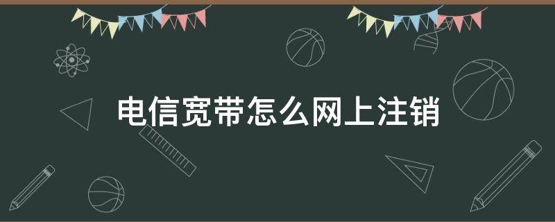 电信宽带怎么网上注销 电信宽带怎么网上注销需要本人去吗