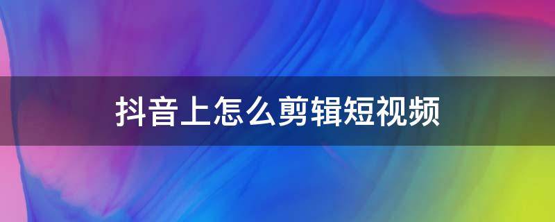 抖音上怎么剪辑短视频 抖音上怎么剪辑短视频是什么软件