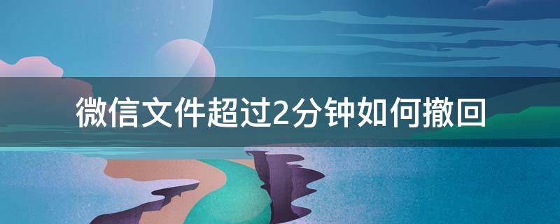 微信文件超过2分钟如何撤回 微信文件超过两分钟也能撤回