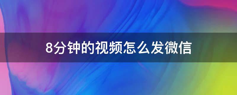 8分钟的视频怎么发微信（8分钟的视频怎么发微信好友）