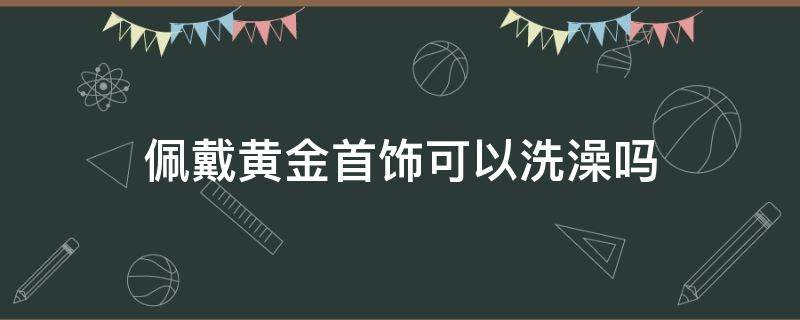 佩戴黄金首饰可以洗澡吗（黄金能洗澡佩戴吗）