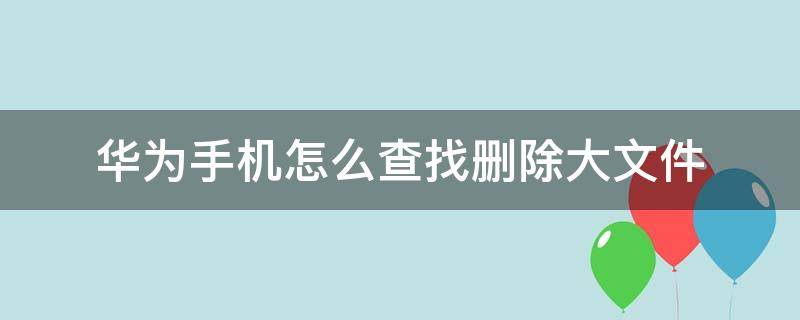 华为手机怎么查找删除大文件（华为手机里面的大文件哪些可以删除）