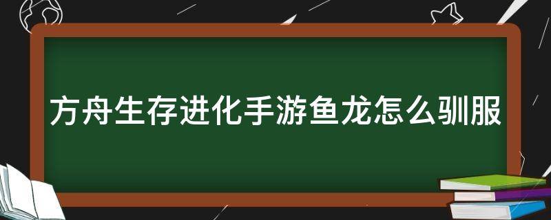 方舟生存进化手游鱼龙怎么驯服（方舟生存进化手游鱼龙怎么驯服的）