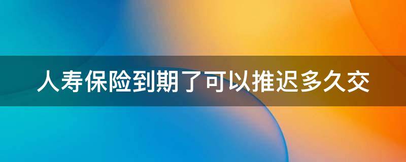 人寿保险到期了可以推迟多久交（百年人寿保险到期了可以推迟多久交）