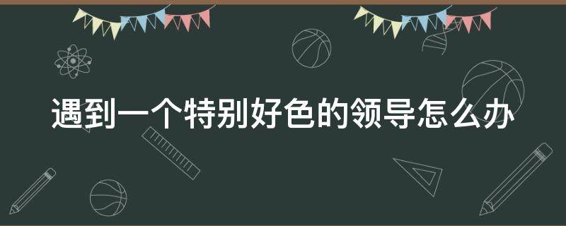 遇到一个特别好色的领导怎么办 遇到一个特别好色的领导怎么办呀