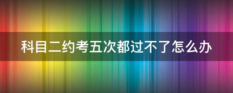 科目二约考五次都过不了怎么办 科目二约考五次都过不了怎么办还收费嘛