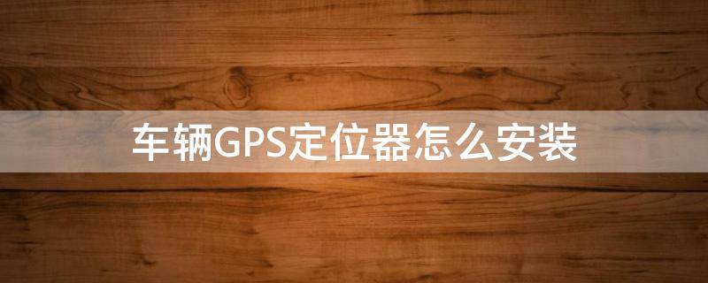 车辆GPS定位器怎么安装（汽车gps定位器安装）