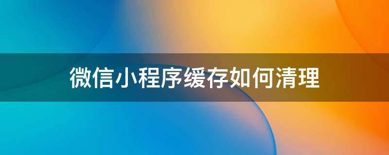 微信小程序缓存如何清理（微信小程序怎样清除缓存）