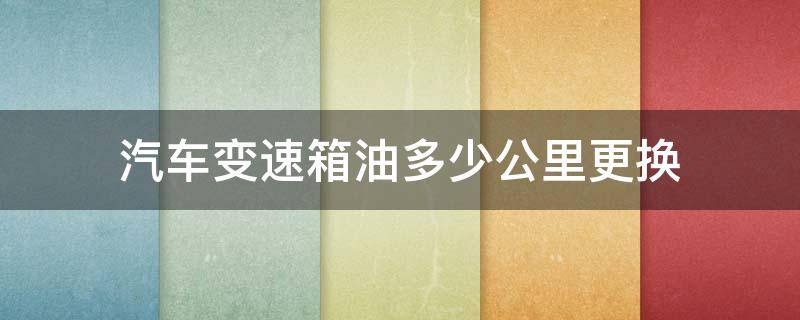 汽车变速箱油多少公里更换 汽车变速箱油多少公里更换一次