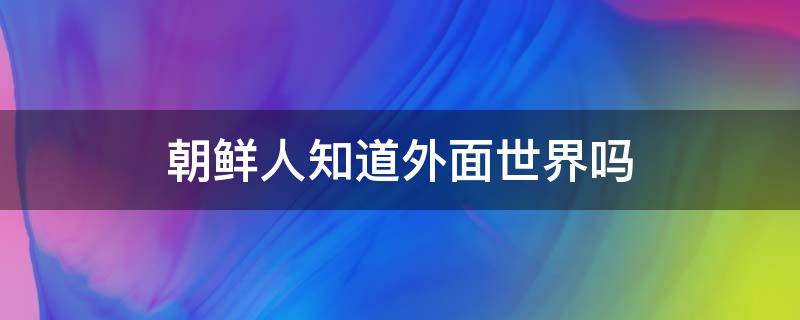 朝鲜人知道外面世界吗 朝鲜人知道外面世界吗知乎