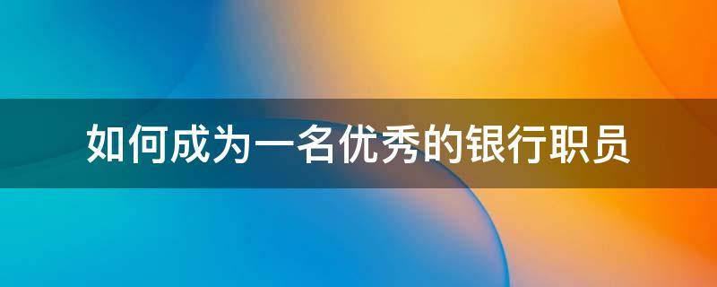 如何成为一名优秀的银行职员（如何做一名合格的银行职员）