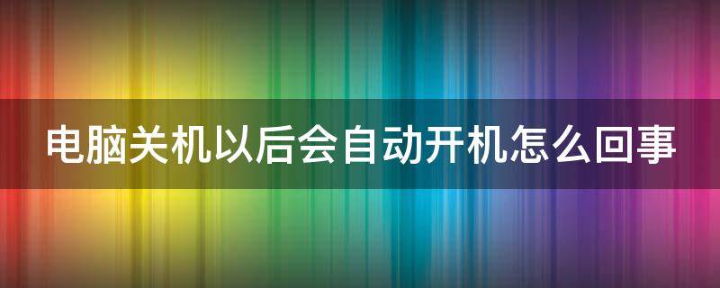 电脑关机以后会自动开机怎么回事（电脑关机之后会自动开机是怎么回事）