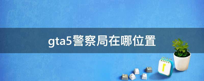 gta5警察局在哪位置（gta5警察局在哪个位置）