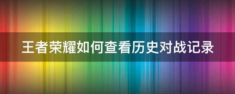 王者荣耀如何查看历史对战记录（王者荣耀怎么查看历史对战记录）