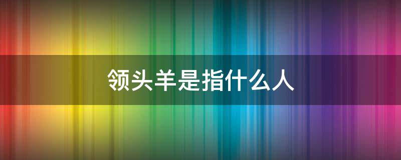 领头羊是指什么人（领头羊 是指什么人）