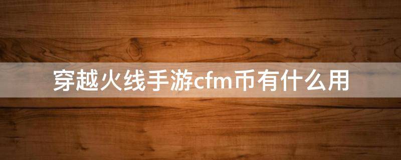 穿越火线手游cfm币有什么用（穿越火线手游cfm币干嘛用的）