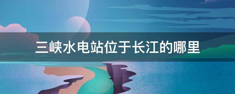 三峡水电站位于长江的哪里 三峡水电站位于长江的上游还是下游