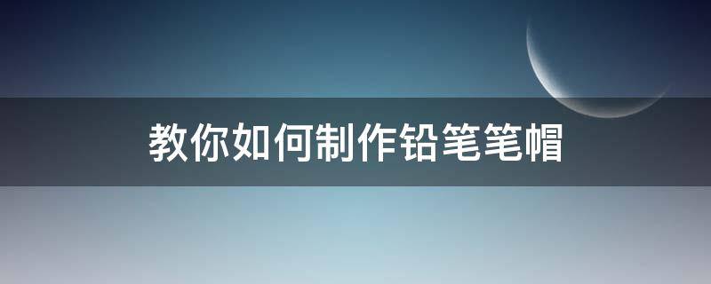 教你如何制作铅笔笔帽（怎样做铅笔帽）