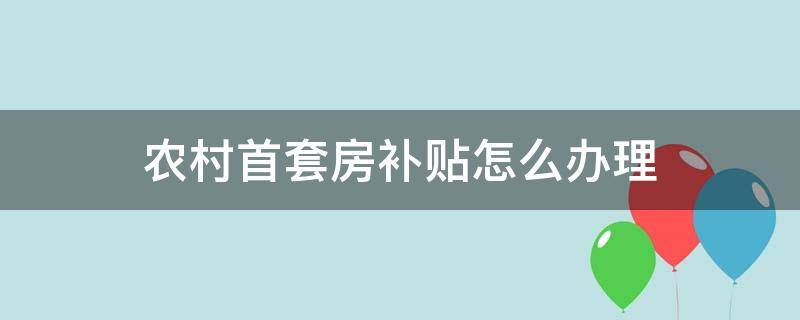 农村首套房补贴怎么办理 农村户口首套房住房补贴怎么申请