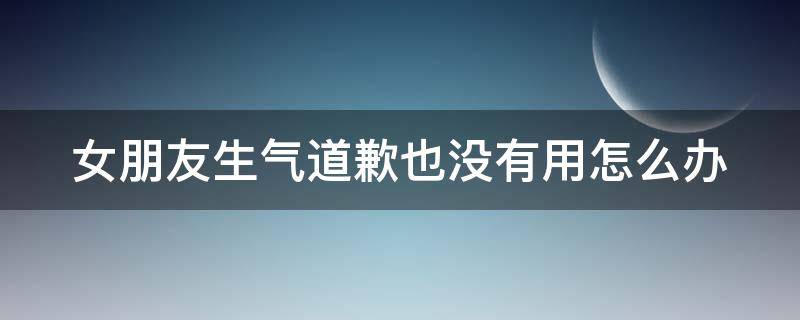 女朋友生气道歉也没有用怎么办 女朋友生气道歉也没有用怎么办呀