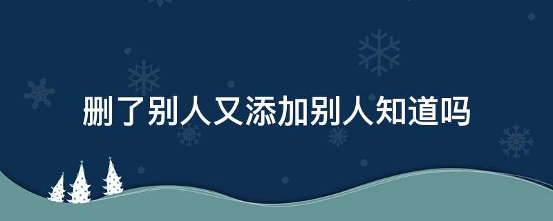 删了别人又添加别人知道吗 删了别人又添加别人知道吗2021