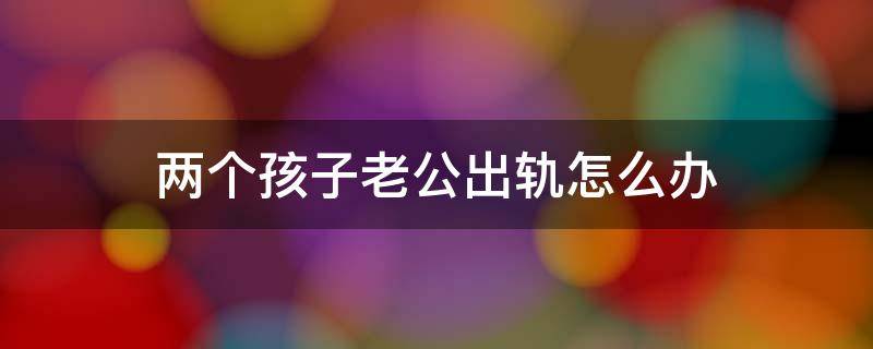 两个孩子老公出轨怎么办（老公出轨了两个孩子该怎么办）