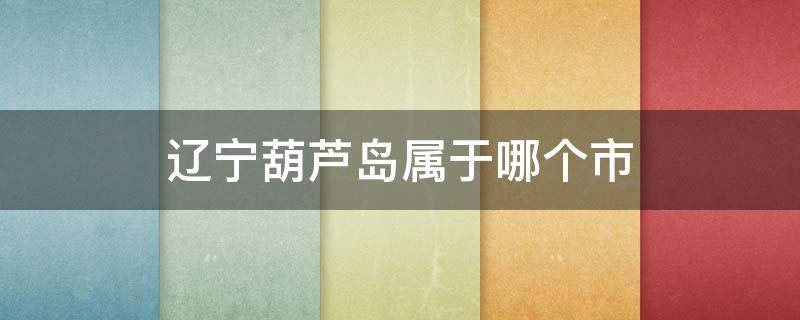 辽宁葫芦岛属于哪个市（辽宁葫芦岛属于哪个市买东西地址不清晰）
