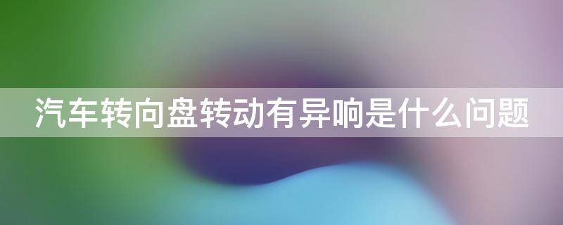 汽车转向盘转动有异响是什么问题（汽车转向盘异响怎么回事）