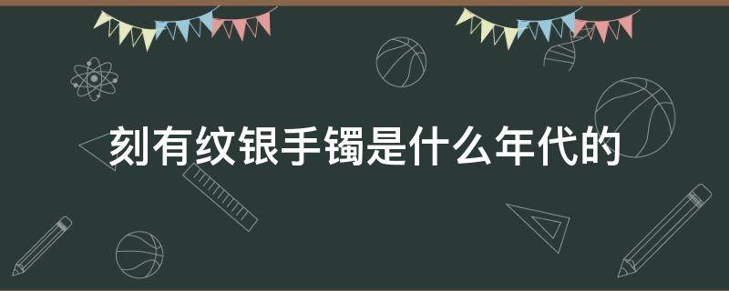 刻有纹银手镯是什么年代的 以前的银镯子刻着纹银