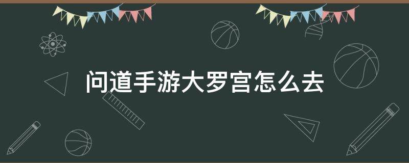 问道手游大罗宫怎么去（问道手游朱府怎么进去）