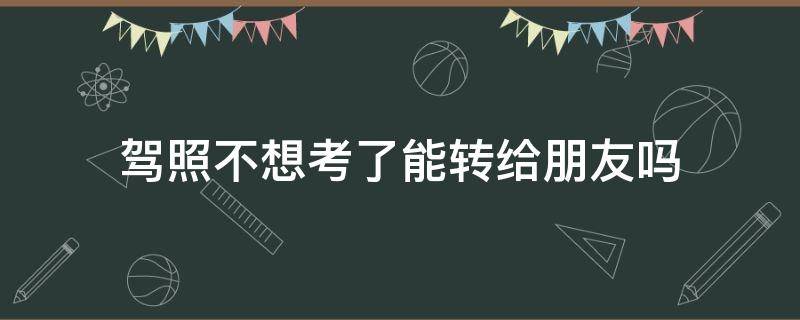 驾照不想考了能转给朋友吗（不想学车了可以转给别人吗）