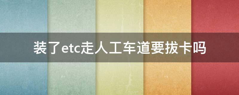 装了etc走人工车道要拔卡吗 装etc的车可以走人工通道要把卡拔下来吗