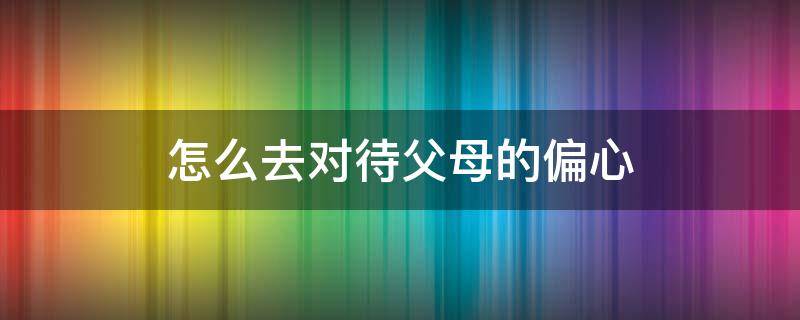 怎么去对待父母的偏心 对待父母偏心怎么办