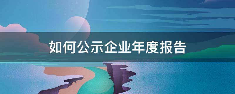 如何公示企业年度报告（企业信息年报公示怎么在网上公示）