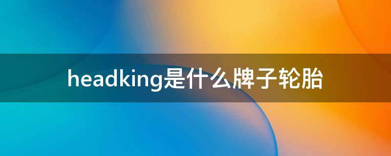 headking是什么牌子轮胎（headking是什么品牌轮胎）