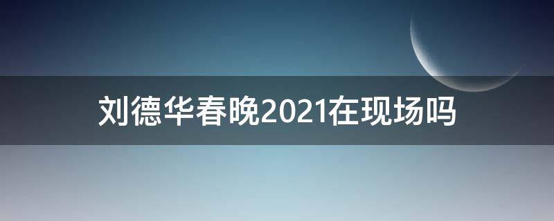 刘德华春晚2021在现场吗 2021刘德华在春晚现场么