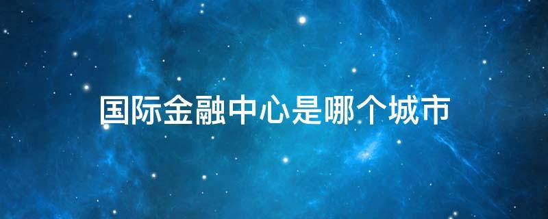 国际金融中心是哪个城市 国际金融中心有几个