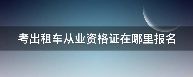 考出租车从业资格证在哪里报名 考出租车资格证网上怎么报名