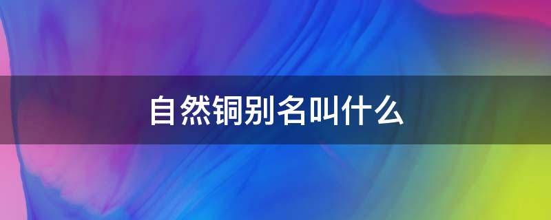 自然铜别名叫什么（自然铜的别名叫什么）